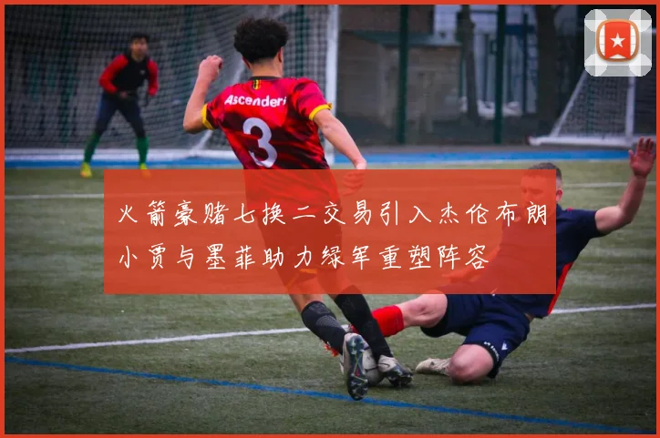 火箭豪赌七换二交易引入杰伦布朗小贾与墨菲助力绿军重塑阵容