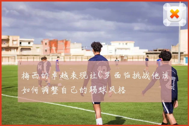 梅西的卓越表现让C罗面临挑战他该如何调整自己的踢球风格