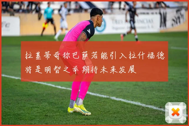 拉基蒂奇称巴萨若能引入拉什福德将是明智之举期待未来发展
