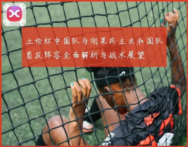 土伦杯中国队与刚果民主共和国队首发阵容全面解析与战术展望