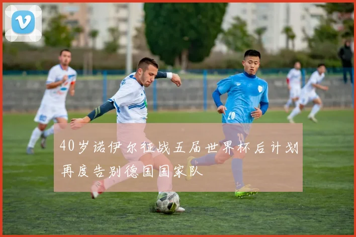 40岁诺伊尔征战五届世界杯后计划再度告别德国国家队