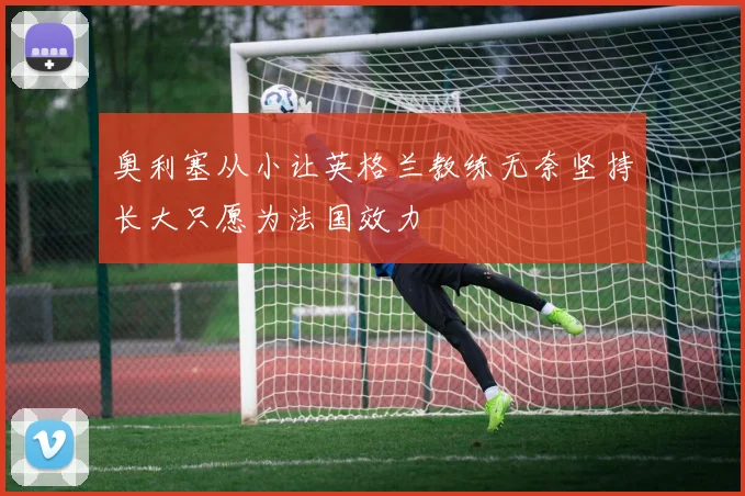 奥利塞从小让英格兰教练无奈坚持长大只愿为法国效力