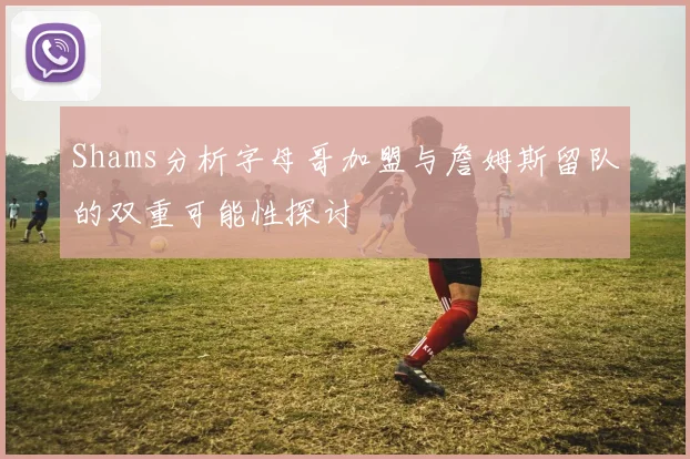 Shams分析字母哥加盟与詹姆斯留队的双重可能性探讨