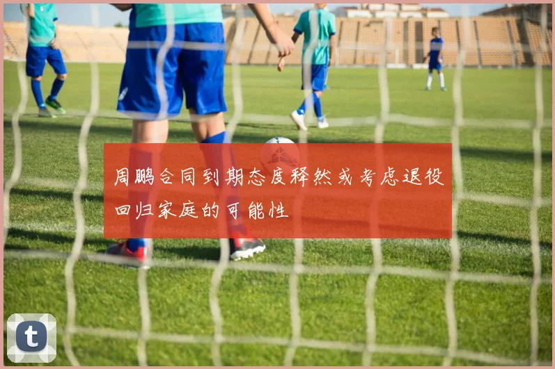 周鹏合同到期态度释然或考虑退役回归家庭的可能性