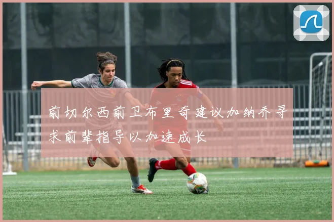 前切尔西前卫布里奇建议加纳乔寻求前辈指导以加速成长