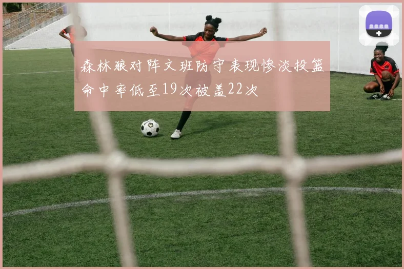 森林狼对阵文班防守表现惨淡投篮命中率低至19次被盖22次