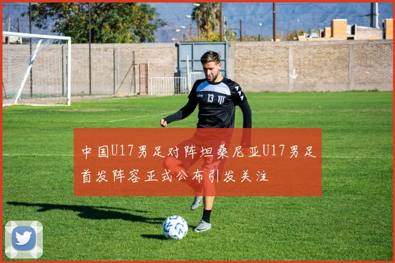 中国U17男足对阵坦桑尼亚U17男足首发阵容正式公布引发关注