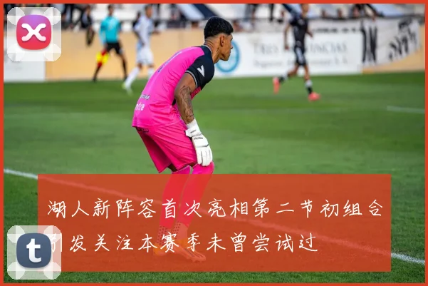 湖人新阵容首次亮相第二节初组合引发关注本赛季未曾尝试过