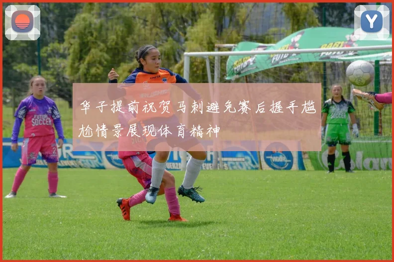 华子提前祝贺马刺避免赛后握手尴尬情景展现体育精神