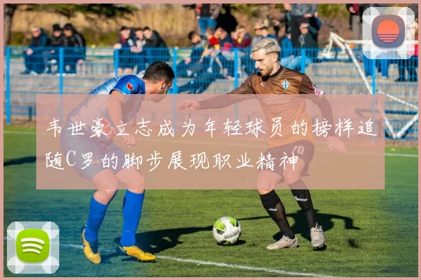 韦世豪立志成为年轻球员的榜样追随C罗的脚步展现职业精神
