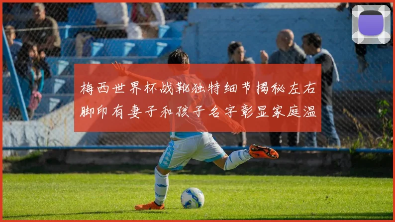 梅西世界杯战靴独特细节揭秘左右脚印有妻子和孩子名字彰显家庭温暖