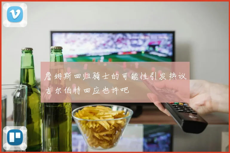 詹姆斯回归骑士的可能性引发热议吉尔伯特回应也许吧
