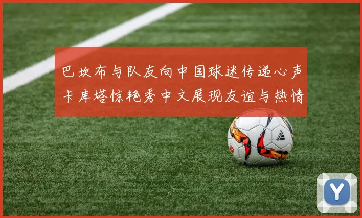 巴坎布与队友向中国球迷传递心声卡库塔惊艳秀中文展现友谊与热情