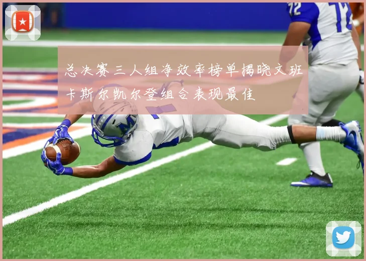 总决赛三人组净效率榜单揭晓文班卡斯尔凯尔登组合表现最佳