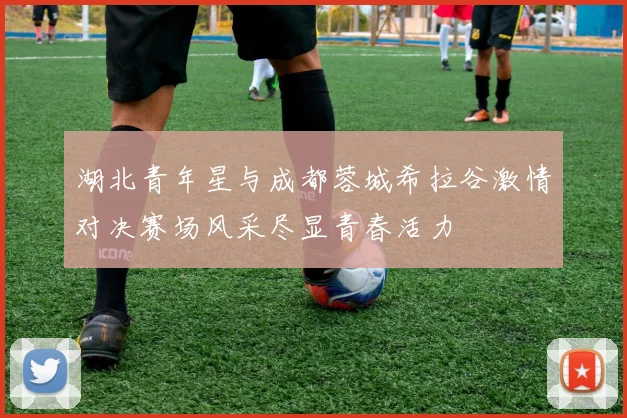 湖北青年星与成都蓉城希拉谷激情对决赛场风采尽显青春活力