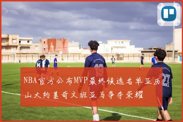 NBA官方公布MVP最终候选名单亚历山大约基奇文班亚马争夺荣耀