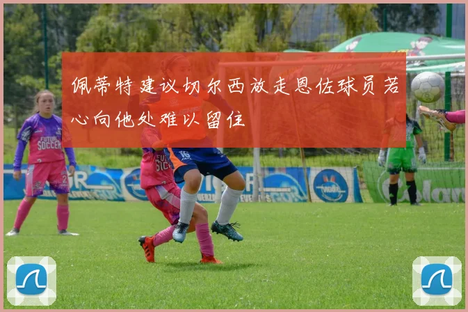 佩蒂特建议切尔西放走恩佐球员若心向他处难以留住