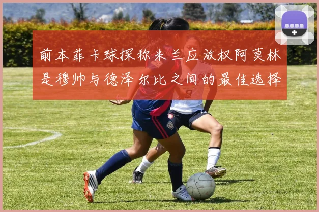 前本菲卡球探称米兰应放权阿莫林是穆帅与德泽尔比之间的最佳选择