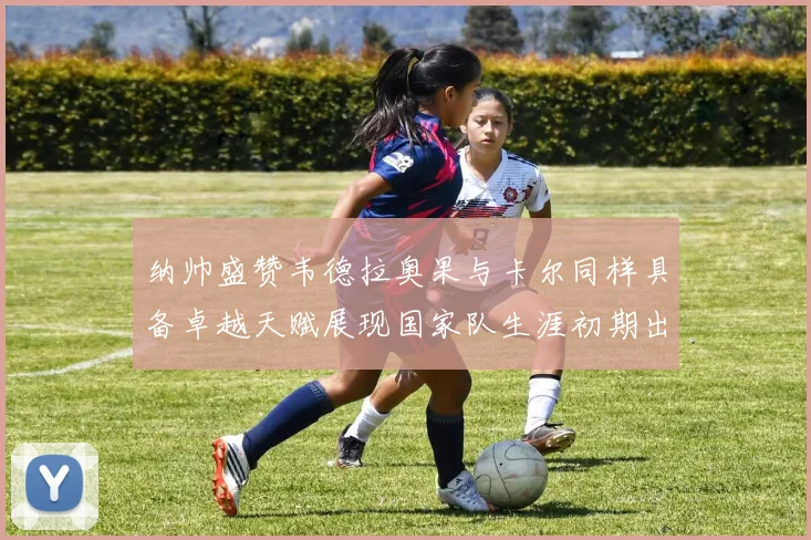 纳帅盛赞韦德拉奥果与卡尔同样具备卓越天赋展现国家队生涯初期出色表现