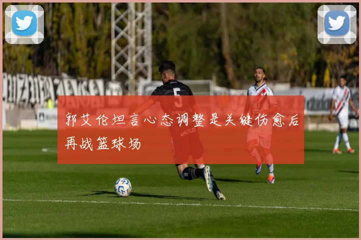 郭艾伦坦言心态调整是关键伤愈后再战篮球场
