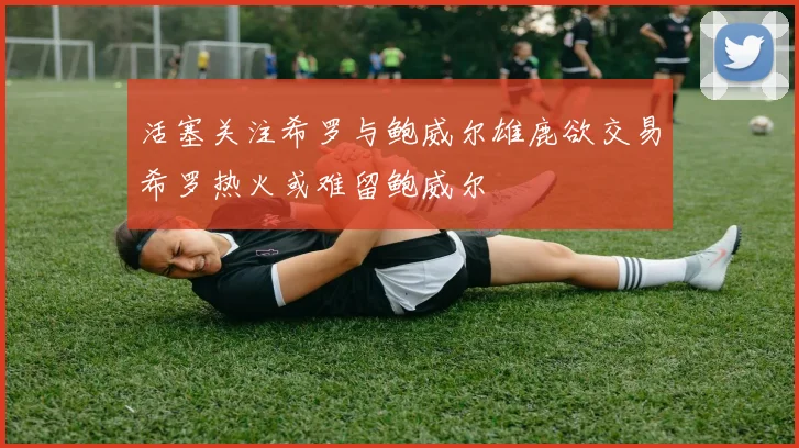 活塞关注希罗与鲍威尔雄鹿欲交易希罗热火或难留鲍威尔