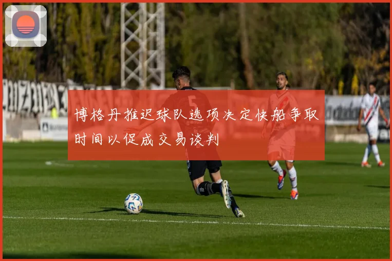 博格丹推迟球队选项决定快船争取时间以促成交易谈判