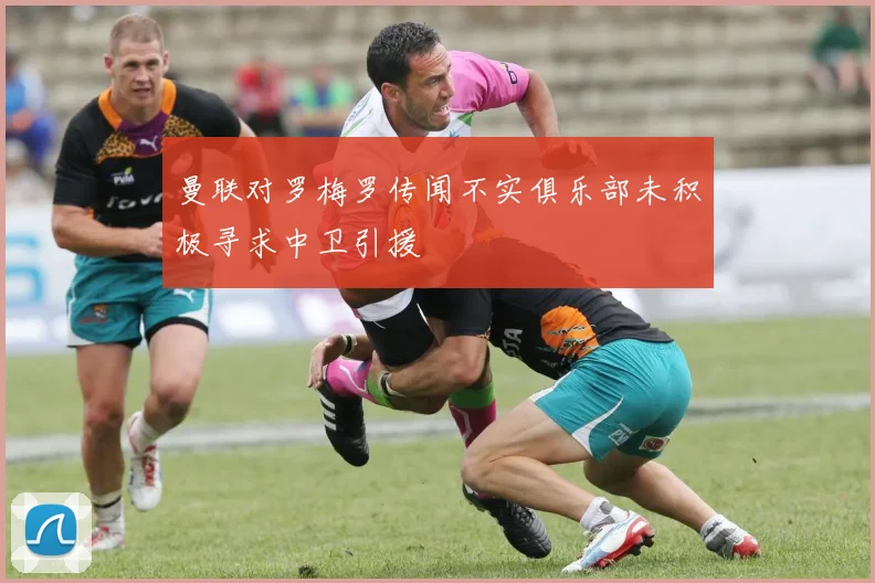 曼联对罗梅罗传闻不实俱乐部未积极寻求中卫引援
