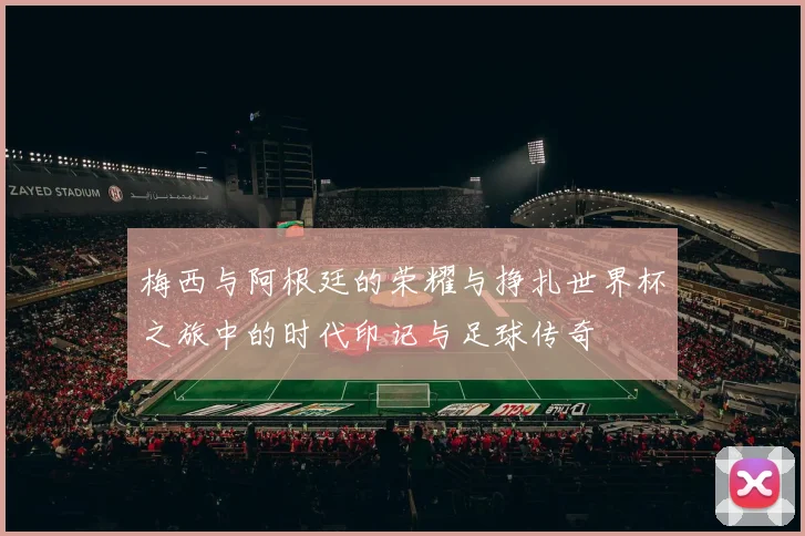 梅西与阿根廷的荣耀与挣扎世界杯之旅中的时代印记与足球传奇