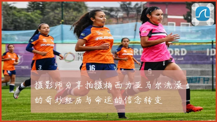 摄影师分享拍摄梅西为亚马尔洗澡的奇妙经历与命运的信念转变