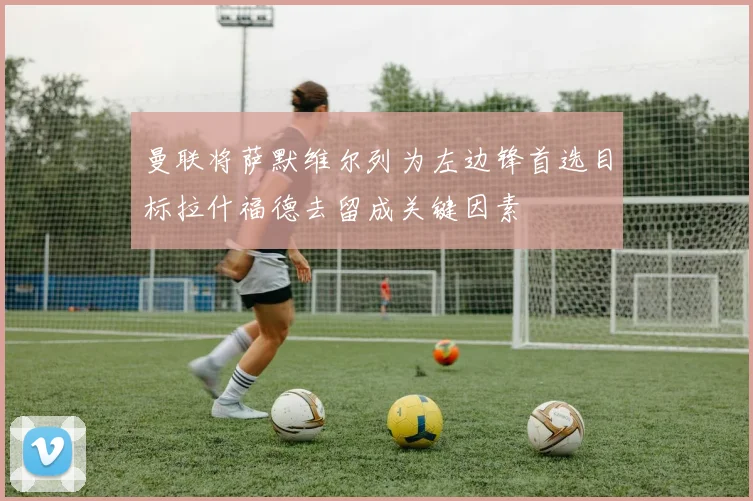 曼联将萨默维尔列为左边锋首选目标拉什福德去留成关键因素